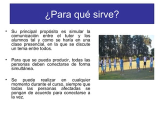 ¿Para qué sirve?
•

Su principal propósito es simular la
comunicación entre el tutor y los
alumnos tal y como se haría en una
clase presencial, en la que se discute
un tema entre todos.

•

Para que se pueda producir, todas las
personas deben conectarse de forma
simultánea.

•

Se puede realizar en cualquier
momento durante el curso, siempre que
todas las personas afectadas se
pongan de acuerdo para conectarse a
la vez.

 
