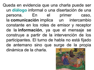 Queda en evidencia que una charla puede ser
un diálogo informal o una disertación de una
persona.
En
el
primer
caso,
la comunicación implica un intercambio
constante en los roles de emisor y receptor
de la información, ya que el mensaje se
construye a partir de la intervención de los
participantes. El turno de habla no está fijado
de antemano sino que surge de la propia
dinámica de la charla.

 