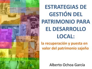 ESTRATEGIAS DE
GESTIÓN DEL
PATRIMONIO PARA
EL DESARROLLO
LOCAL:
Alberto Ochoa García
la recuperación y puesta en
valor del patrimonio sajeño
 