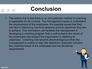 Conclusion
• The bottom line is that there is no one particular method of coaching
is applicable for all contexts. The management needs to understand
the requirements of the employees, the possible issues that they
can face in delivering coaching sessions and the objectives they aim
to achieve. This information can facilitate the management in
developing a coaching program that is well-suited to the needs of
the employees and support the organization in attaining its
objectives. Coaching only become disadvantageous when the
management is unable to align the objectives, expected outcome,
the coaching needs of the employees and the situational
requirements.
 
