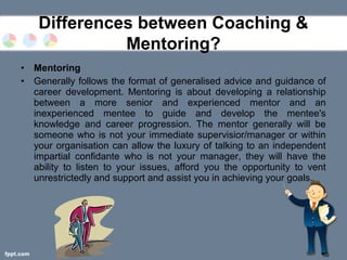 • Mentoring
• Generally follows the format of generalised advice and guidance of
career development. Mentoring is about developing a relationship
between a more senior and experienced mentor and an
inexperienced mentee to guide and develop the mentee's
knowledge and career progression. The mentor generally will be
someone who is not your immediate supervisior/manager or within
your organisation can allow the luxury of talking to an independent
impartial confidante who is not your manager, they will have the
ability to listen to your issues, afford you the opportunity to vent
unrestrictedly and support and assist you in achieving your goals.
Differences between Coaching &
Mentoring?
 