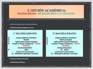 3. OPCIÓN ACADÉMICA:
BACHILLERATO – HUMANIDADES Y CC SOCIALES -
¿CÓMO SE ORGANIZA BACHILLERATO?
1. MATERIAS TRONCALES GENERALES (4 horas):
2. MATERIAS TRONCALES DE OPCIÓN.
3. ASIGNATURAS ESPECÍFICAS.
1º BACHILLERATO:
⌧ Lengua Castellana y Literatura I
⌧ Filosofía
⌧ Inglés (primera lengua extranjera)
⌧ Francés (1ª lengua extranjera II) - GRUPOS
BILINGÜES
HUMANIDADES:
⌧ Latín I
CIENCAS SOCIALES:
⌧ Matemáticas aplicadas a las CCSS I
2º BACHILLERATO:
⌧ Lengua Castellana y Literatura II
⌧ Historia de España
⌧ Inglés (primera lengua extranjera II)
⌧ Francés (1ª lengua extranjera II) - GRUPOS
BILINGÜES
HUMANIDADES:
⌧ Latín II
CIENCIAS SOCIALES:
⌧ Matemáticas aplicadas a las CCSS I
 