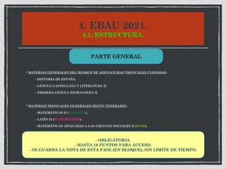 4. EBAU 2021.
4.1. ESTRUCTURA.
* MATERIAS GENERALES DEL BLOQUE DE ASIGNATURAS TRONCALES CURSADAS:
- HISTORIA DE ESPAÑA.
- LENGUA CASTELLANA Y LITERATURA II.
- PRIMERA LENGUA EXTRANJERA II.
* MATERIAS TRONCALES GENERALES SEGÚN ITINERARIO:
- MATEMÁTICAS II (CIENCIAS).
- LATÍN II (HUMANIDADES).
- MATEMÁTICAS APLICADAS A LAS CIENCIAS SOCIALES II (CCSS).
PARTE GENERAL
- OBLIGATORIA.
- HASTA 10 PUNTOS PARA ACCESO.
- SE GUARDA LA NOTA DE ESTA FASE (EN BLOQUE), SIN LÍMITE DE TIEMPO.
 