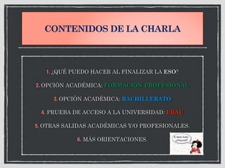 CONTENIDOS DE LA CHARLA
1. ¿QUÉ PUEDO HACER AL FINALIZAR LA ESO?
2. OPCIÓN ACADÉMICA: FORMACIÓN PROFESIONAL
3. OPCIÓN ACADÉMICA: BACHILLERATO
4. PRUEBA DE ACCESO A LA UNIVERSIDAD: EBAU
5. OTRAS SALIDAS ACADÉMICAS Y/O PROFESIONALES.
6. MÁS ORIENTACIONES.
 