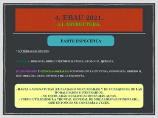 4. EBAU 2021.
4.1. ESTRUCTURA.
* MATERIAS DE OPCIÓN:
CIENCIAS: BIOLOGÍA, BIBUJO TÉCNICO II, FÍSICA, GEOLOGÍA, QUÍMICA.
HUMANIDADES Y CIENCIAS SOCIALES: ECONOMÍA DE LA EMPRESA, GEOGRAFÍA, GRIEGO II,
HISTORIA DEL ARTE, HISTORIA DE LA FILOSOFÍA.
PARTE ESPECÍFICA
- HASTA 4 ASIGNATURAS (CURSADAS O NO CURSADAS) Y DE CUALQUIERA DE LAS
MODALIDADES E ITINERARIOS.
- SE ESCOGERÁN 2 CALIFICACIONES MÁS ALTAS.
- PUEDE UTILIZARSE LA TRONCAL GENERAL DE MODALIDAD (E ITINERARIO),
QUE ENTONCES SE CONTARÍA 2 VECES.
 