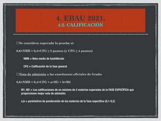 4. EBAU 2021.
4.2. CALIFICACIÓN
Se considera superada la prueba si:
0,6×NMB + 0,4×CFG ≥ 5 puntos (y CFG ≥ 4 puntos)
	 	 NMB = Nota media de bachillerato
	 	 CFG = Calificación de la fase general
Nota de admisión a las enseñanzas oficiales de Grado:
0,6×NMB + 0,4×CFG + a×M1 + b×M2
	 M1, M2 = Las calificaciones de un máximo de 2 materias superadas de la FASE ESPECÍFICA que
proporcionen mejor nota de admisión.
	 a,b = parámetros de ponderación de las materias de la fase específica (0,1-0,2)
 