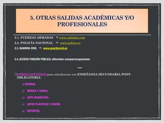 5. OTRAS SALIDAS ACADÉMICAS Y/O
PROFESIONALES
2.1. FUERZAS ARMADAS # www.soldados.com
2.2. POLICÍA NACIONAL # www.policia.es
2.3. GUARDIA CIVIL # www.guardiacivil.es
2.4. ACCESO FUNCIÓN PÚBLICA: diferentes cuerpos/ocupaciones
$$$$
OTROS ESTUDIOS para simultanear con ENSEÑANZA SECUNDARIA POST-
OBLIGATORIA:
	 ❑ IDIOMAS.
	 ❑ MÚSICA Y DANZA.
	 ❑ ARTE DRAMÁTICO.
	 ❑ ARTES PLÁSTICAS Y DISEÑO.
	 ❑ DEPORTES.
 