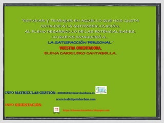“ESTUDIAR Y TRABAJAR EN AQUELLO QUE NOS GUSTA
CONDUCE A LA AUTORREALIZACIÓN,
AL PLENO DESARROLLO DE LAS POTENCIALIDADES,
LO QUE OS CONDUCIRÁ A…
LA SATISFACCIÓN PERSONAL”
VUESTRA ORIENTADORA,
ELENA CARRILERO CANTABELLA.
INFO MATRÍCULAS-GESTIÓN: 30011685@murciaeduca.es
www.iesfelipedeborbon.com
INFO ORIENTACIÓN:
https://elenaorientadora.blogspot.com
 