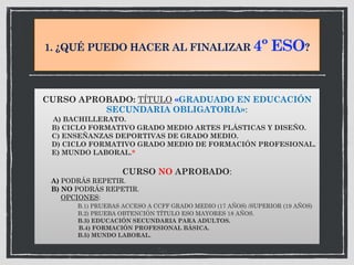 1. ¿QUÉ PUEDO HACER AL FINALIZAR 4º ESO?
CURSO APROBADO: TÍTULO «GRADUADO EN EDUCACIÓN
SECUNDARIA OBLIGATORIA»:
A) BACHILLERATO.
B) CICLO FORMATIVO GRADO MEDIO ARTES PLÁSTICAS Y DISEÑO.
C) ENSEÑANZAS DEPORTIVAS DE GRADO MEDIO.
D) CICLO FORMATIVO GRADO MEDIO DE FORMACIÓN PROFESIONAL.
E) MUNDO LABORAL.*
CURSO NO APROBADO:
A) PODRÁS REPETIR.
B) NO PODRÁS REPETIR.
OPCIONES:
B.1) PRUEBAS ACCESO A CCFF GRADO MEDIO (17 AÑOS) /SUPERIOR (19 AÑOS)
B.2) PRUEBA OBTENCIÓN TÍTULO ESO MAYORES 18 AÑOS.
B.3) EDUCACIÓN SECUNDARIA PARA ADULTOS.
B.4) FORMACIÓN PROFESIONAL BÁSICA.
B.5) MUNDO LABORAL.
 
