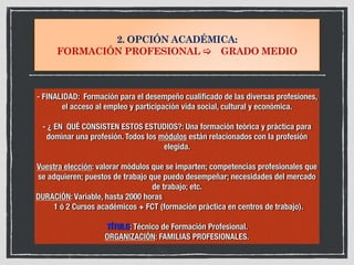 2. OPCIÓN ACADÉMICA:
FORMACIÓN PROFESIONAL ! GRADO MEDIO
- FINALIDAD: Formación para el desempeño cualificado de las diversas profesiones,
el acceso al empleo y participación vida social, cultural y económica.
- ¿ EN QUÉ CONSISTEN ESTOS ESTUDIOS?: Una formación teórica y práctica para
dominar una profesión. Todos los módulos están relacionados con la profesión
elegida.
Vuestra elección: valorar módulos que se imparten; competencias profesionales que
se adquieren; puestos de trabajo que puedo desempeñar; necesidades del mercado
de trabajo; etc.
DURACIÓN: Variable, hasta 2000 horas
1 ó 2 Cursos académicos + FCT (formación práctica en centros de trabajo).	
	
TÍTULO: Técnico de Formación Profesional.
ORGANIZACIÓN: FAMILIAS PROFESIONALES.
 