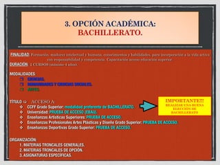 3. OPCIÓN ACADÉMICA:
BACHILLERATO.
FINALIDAD: Formación, madurez intelectual y humana, conocimientos y habilidades, para incorporación a la vida activa
con responsabilidad y competencia. Capacitación acceso educación superior.
DURACIÓN: 2 CURSOS (máximo 4 años).
MODALIDADES:
	 ❒ CIENCIAS.
	 ❒ HUMANIDADES Y CIENCIAS SOCIALES.
	 ❒ ARTES.
TÍTULO ! ACCESO A:
	 ❖ CCFF Grado Superior: modalidad preferente de BACHILLERATO.
	 ❖ Universidad: PRUEBA DE ACCESO (EBAU).
	 ❖ Enseñanzas Artísticas Superiores: PRUEBA DE ACCESO.
	 ❖ Enseñanzas Profesionales Artes Plásticas y Diseño Grado Superior: PRUEBA DE ACCESO.
	 ❖ Enseñanzas Deportivas Grado Superior: PRUEBA DE ACCESO.
ORGANIZACIÓN:
	 1. MATERIAS TRONCALES GENERALES.
	 2. MATERIAS TRONCALES DE OPCIÓN.
	 3. ASIGNATURAS ESPECÍFICAS.	
IMPORTANTE!!!
REALIZAR UNA BUENA
ELECCIÓN DE
BACHILLERATO
 