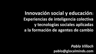 Innovación social y educación:
Experiencias de inteligencia colectiva
y tecnologías sociales aplicadas
a la formación de agentes de cambio
Pablo Villoch
pablo@glocalminds.com
 