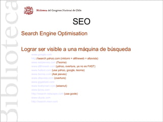 SEO Search Engine Optimisation Lograr ser visible a una máquina de búsqueda www.google.com http ://search.yahoo.com  (inktomi + alltheweb + altavista) www.askjeeves.com  (Teoma) www.alltheweb.com  (yahoo, overture, ya no es FAST) www.hotbot.com  (usa yahoo, google, teoma) www.teoma.com  (Ask jeeves) www.altavista.com  (overture) www.gigablast.com www.looksmart.com  (wisenut) www.lycos.com http://search.netscape.com  (usa goole) www.clusty.com http://search.msn.com   
