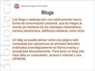 Blogs Los blogs o weblogs son una  relativamente  nueva forma de comunicación personal, que se integra al mundo ya existente de los mensajes instantáneos, correos electrónicos, teléfonos celulares, entre otros. Un blog se puede pensar como una página web compuesta por secuencias de artículos fechados ordenados cronológicamente en forma inversa y actualizada frecuentemente. Para tener un blog sólo hace falta un computador, acceso a Internet y una OPINIÓN.  