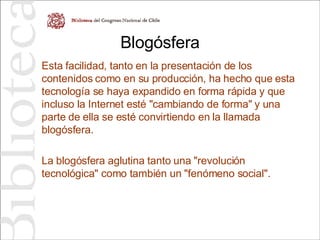 Blogósfera Esta facilidad, tanto en la presentación de los contenidos como en su producción, ha hecho que esta tecnología se haya expandido en forma rápida y que incluso la Internet esté "cambiando de forma" y una parte de ella se esté convirtiendo en la llamada blogósfera. La blogósfera aglutina tanto una "revolución tecnológica" como también un "fenómeno social". 