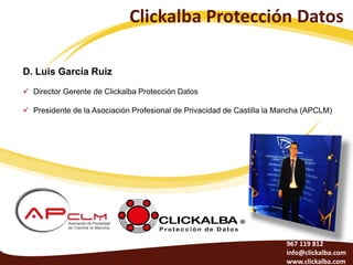 Clickalba Protección Datos

D. Luis García Ruiz
 Director Gerente de Clickalba Protección Datos

 Presidente de la Asociación Profesional de Privacidad de Castilla la Mancha (APCLM)




                                                                        967 119 812
                                                                        info@clickalba.com
                                                                        www.clickalba.com
 