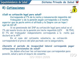 8)  Cotizaciones ¿Cuál es cotización legal para salud? Corresponde al 7% de la renta o remuneración imponible del trabajador o de la pensión según corresponda o el monto  superior que se pacte entre el afiliado y la Isapre con un tope l egal de 60 UF.  Si es pensionado del INP su cotización legal para salud es el  7% del monto bruto de la pensión sin limite imponible (LEY  18.754). El 7% del trabajador independiente corresponde a la  renta que declaró en la AFP.  En el caso del cotizante voluntario, su cotización  corresponderá al precio del plan pactado con la aseguradora. ¿Durante el periodo de incapacidad laboral corresponde pagar cotizaciones previsionales de salud? Se deben efectuar las cotizaciones que correspondan para  pensión, salud y para el seguro de cesantía.  Sistema Privado de Salud 