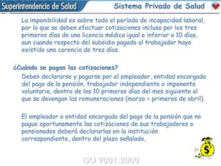 Sistema Privado de Salud La imponibilidad es sobre todo el período de incapacidad laboral, por lo que se deben efectuar cotizaciones incluso por los tres primeros días de una licencia médica igual o inferior a 10 días, aun cuando respecto del subsidio pagado al trabajador haya existido una carencia de tres días. ¿Cuándo se pagan las cotizaciones? Deben declararse y pagarse por el empleador, entidad encargada del pago de la pensión, trabajador independiente o imponente voluntario, dentro de los 10 primeros días del mes siguiente al que se devengan las remuneraciones (marzo = primeros de abril). El empleador o entidad encargada del pago de la pensión que no pague oportunamente las cotizaciones de sus trabajadores o pensionados deberá declararlas en la institución correspondiente, dentro del plazo señalado. 