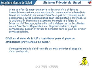 Sistema Privado de Salud Si no se efectúa oportunamente la declaración o si ésta es incompleta o errónea, será sancionado con una multa, a beneficio fiscal, de media UF por cada cotizante cuyas cotizaciones no se declararen o cuyas declaraciones sean incompletas o erróneas. Si la declaración fuere maliciosamente incompleta o falsa, el Director del Trabajo, quien sólo podrá delegar estas facultades en los Directores Regionales; o el Superintendente, según corresponda, podrán efectuar la denuncia ante el juez del crimen correspondiente. ¿Cuál es el valor de la UF a considerar para el pago de  cotizaciones previsionales de salud?  Corresponderá a la del último día del mes anterior al pago de dicha cotización. 