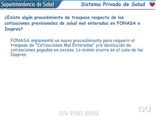 Sistema Privado de Salud ¿Existe algún procedimiento de traspaso respecto de las  cotizaciones previsionales de salud mal enteradas en FONASA o Isapres?   FONASA implementó un nuevo procedimiento para requerir el traspaso de "Cotizaciones Mal Enteradas" y/o devolución de cotizaciones pagadas en exceso. Lo mismo ocurre en el caso de las Isapres 
