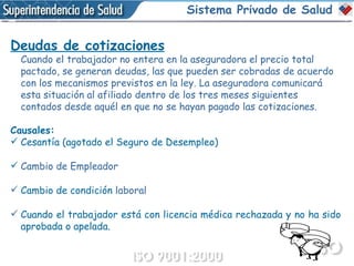 Deudas de cotizaciones Cuando el trabajador no entera en la aseguradora el precio total pactado, se generan deudas, las que pueden ser cobradas de acuerdo con los mecanismos previstos en la ley. La aseguradora comunicará esta situación al afiliado dentro de los tres meses siguientes contados desde aquél en que no se hayan pagado las cotizaciones. Causales: Cesantía (agotado el Seguro de Desempleo) Cambio de Empleador Cambio de condición  laboral Cuando el trabajador está con licencia médica rechazada y no ha sido aprobada o apelada. Sistema Privado de Salud 