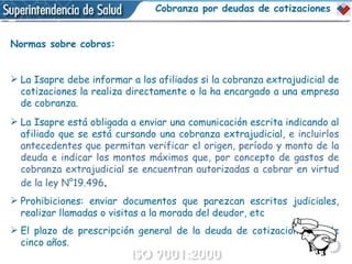 Normas sobre cobros: La Isapre debe informar a los afiliados si la cobranza extrajudicial de cotizaciones la realiza directamente o la ha encargado a una empresa de cobranza. La Isapre está obligada a enviar una comunicación escrita indicando al afiliado que se está cursando una cobranza extrajudicial,  e incluirlos antecedentes que permitan verificar el origen, período y monto de la deuda e indicar los montos máximos que, por concepto de gastos de cobranza extrajudicial se encuentran autorizadas a cobrar en virtud de la ley N°19.496 . Prohibiciones: enviar documentos que parezcan escritos judiciales, realizar llamadas o visitas a la morada del deudor, etc El plazo de prescripción general de la deuda de cotizaciones es de cinco años. Cobranza por deudas de cotizaciones 