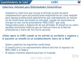CAEC Cobertura Adicional para Enfermedades Catastróficas Aumenta la cobertura que otorga al afiliado su plan de salud complementario para las prestaciones hospitalarias así como también para algunas prestaciones ambulatorias que expresamente se indican en las condiciones del beneficio adicional, cuando las atenciones se otorgan en una red de prestadores "RED CAEC" que cada Aseguradora pone a disposición de sus afiliados. El beneficio no cubre aquellas atenciones médicas que se realicen fuera de la Red de prestadores y fuera del territorio nacional.  ¿Cómo opera la CAEC cuando se ha sufrido un accidente o urgencia y el paciente se atendió en un establecimiento fuera de la Red?  Deben cumplirse las siguientes condiciones: El beneficiario o su representante deberá solicitar el ingreso a la RED CAEC a la Isapre  El médico tratante deberá autorizar el traslado  