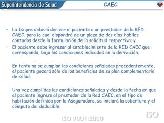 CAEC La Isapre deberá derivar al paciente a un prestador de la RED CAEC, para lo cual dispondrá de un plazo de dos días hábiles contados desde la formulación de la solicitud respectiva; y  El paciente debe ingresar al establecimiento de la RED CAEC que corresponda, bajo las condiciones indicadas en la derivación. En tanto no se cumplan las condiciones señaladas precedentemente, el paciente gozará sólo de los beneficios de su plan complementario de salud. Una vez cumplidas las condiciones señaladas y desde la fecha en que el paciente ingrese al prestador de la Red CAEC, en el tipo de habitación definida por la Aseguradora, se iniciará la cobertura y el cómputo del deducible. 
