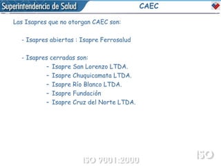 CAEC Las Isapres que no otorgan CAEC son: - Isapres abiertas :  Isapre Ferrosalud  - Isapres cerradas son: Isapre San Lorenzo LTDA.  Isapre Chuquicamata LTDA.  Isapre Río Blanco LTDA. Isapre Fundación  Isapre Cruz del Norte LTDA.  