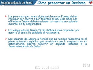 Las personas que tienen algún problema con Fonasa deben reclamar por escrito o por teléfono al 600 360 3000. Los afiliados a Isapre deben reclamar por escrito en cualquier sucursal de su aseguradora. Las aseguradoras tienen 15 días hábiles para responder por escrito al domicilio señalado al reclamante. Los usuarios de Isapre o Fonasa que no reciban respuesta en el plazo indicado o aquéllos que consideren que la respuesta no es satisfactoria, podrán recurrir en segunda instancia a la Superintendencia de Salud. Cómo presentar un Reclamo 