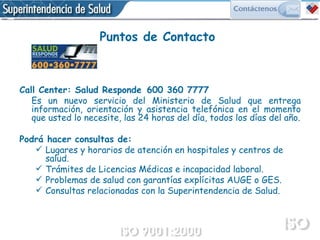 Call Center: Salud Responde   600 360 7777 Es un nuevo servicio del Ministerio de Salud que entrega información, orientación y asistencia telefónica en el momento que usted lo necesite, las 24 horas del día, todos los días del año. Podrá hacer consultas de: Lugares y horarios de atención en hospitales y centros de salud. Trámites de Licencias Médicas e incapacidad laboral. Problemas de salud con garantías explícitas AUGE o GES. Consultas relacionadas con la Superintendencia de Salud.  Puntos de Contacto 