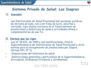 Sistema Privado de Salud: Las Isapres Concepto Las Instituciones de Salud Previsional son personas jurídicas de derecho privado, con o sin fines de lucro, abiertas o cerradas, cuyo objeto exclusivo es el financiamiento de prestaciones y beneficios de salud y actividades afines o complementarias de ese fin. 2)  Normas que las rigen Ley N° 18.933, de 1990 y sus modificaciones. Crea la Superintendencia de Instituciones de Salud Previsional y dicta normas para el otorgamiento de prestaciones por Isapre. (Actual DFL N° 1). Disposiciones del Contratos de salud Instrucciones generales y particulares de la Superintendencia (Circulares, Ordinarios Circulares y dictámenes) 
