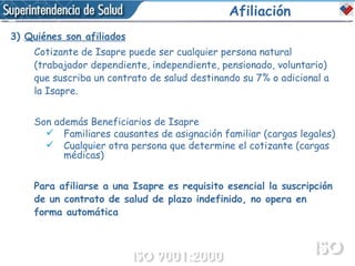 Afiliación 3)  Quiénes son afiliados Cotizante de Isapre puede ser cualquier persona natural (trabajador dependiente, independiente, pensionado, voluntario) que suscriba un contrato de salud destinando su 7% o adicional a la Isapre.  Son además Beneficiarios de Isapre Familiares causantes de asignación familiar (cargas legales) Cualquier otra persona que determine el cotizante (cargas médicas) Para afiliarse a una Isapre es requisito esencial la suscripción de un contrato de salud de plazo indefinido, no opera en forma automática 