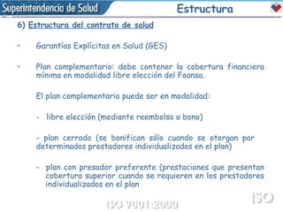 Estructura 6)   Estructura del contrato de salud Garantías Explícitas en Salud (GES) Plan complementario: debe contener la cobertura financiera mínima en modalidad libre elección del Foansa. El plan complementario puede ser en modalidad: -  libre elección (mediante reembolso o bono) - plan cerrado ( se  bonifican sólo cuando se  otorgan por  determinados prestadores individualizados en el plan) -  plan con presador preferente ( prestaciones  que  presentan  cobertura superior cuando  se requieren en los prestadores  individualizados en el plan 