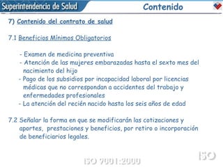 Contenido 7)  Contenido del contrato de salud 7.1  Beneficios Mínimos Obligatorios   - Examen de medicina preventiva  - Atención de las mujeres embarazadas hasta el sexto mes del  nacimiento del hijo   - Pago de los subsidios por incapacidad laboral por licencias  médicas que no correspondan a accidentes del trabajo y  enfermedades profesionales   - La atención del recién nacido hasta los seis años de edad 7.2 Señalar la forma en que se modificarán las cotizaciones y  aportes,  prestaciones y beneficios, por retiro o incorporación  de beneficiarios legales. 