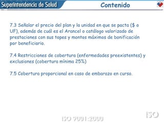 Contenido 7.3 Señalar el precio del plan y la unidad en que se pacta ($ o UF), además de cuál es el Arancel o catálogo valorizado de prestaciones con sus topes y montos máximos de bonificación por beneficiario. 7.4 Restricciones de cobertura (enfermedades preexistentes) y exclusiones (cobertura mínima 25%) 7.5 Cobertura proporcional en caso de embarazo en curso. 