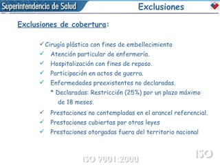 Exclusiones Exclusiones de cobertura : Cirugía plástica con fines de embellecimiento  Atención particular de enfermería. Hospitalización con fines de reposo. Participación en actos de guerra. Enfermedades preexistentes no declaradas. * Declaradas: Restricción (25%) por un plazo máximo  de 18 meses. Prestaciones no contempladas en el arancel referencial. Prestaciones cubiertas por otras leyes Prestaciones otorgadas fuera del territorio nacional 