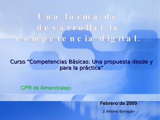 Una forma de desarrollar la competencia digital. Curso “Competencias Básicas: Una propuesta desde y para la práctica“ CPR de Almendralejo Febrero de 2009 J. Antonio Barragán 