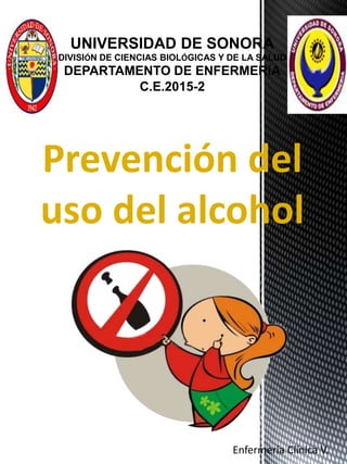 UNIVERSIDAD DE SONORA
DIVISIÓN DE CIENCIAS BIOLÓGICAS Y DE LA SALUD
DEPARTAMENTO DE ENFERMERÍA
C.E.2015-2
Prevención del
uso del alcohol
Enfermería Clínica V.
 