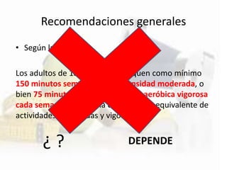 Recomendaciones generales
• Según la OMS…
Los adultos de 18 a 64 años dediquen como mínimo
150 minutos semanales de intensidad moderada, o
bien 75 minutos de actividad física aeróbica vigorosa
cada semana, o bien una combinación equivalente de
actividades moderadas y vigorosas
¿ ? DEPENDE
 