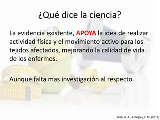 ¿Qué dice la ciencia?
La evidencia existente, APOYA la idea de realizar
actividad física y el movimiento activo para los
tejidos afectados, mejorando la calidad de vida
de los enfermos.
Aunque falta mas investigación al respecto.
Shah, A. A., & Wigley, F. M. (2013).
 