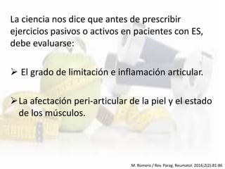 La ciencia nos dice que antes de prescribir
ejercicios pasivos o activos en pacientes con ES,
debe evaluarse:
 El grado de limitación e inflamación articular.
La afectación peri-articular de la piel y el estado
de los músculos.
M. Romero / Rev. Parag. Reumatol. 2016;2(2):81-86
 