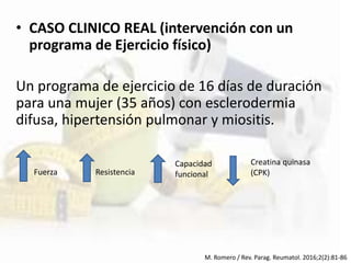 • CASO CLINICO REAL (intervención con un
programa de Ejercicio físico)
Un programa de ejercicio de 16 días de duración
para una mujer (35 años) con esclerodermia
difusa, hipertensión pulmonar y miositis.
M. Romero / Rev. Parag. Reumatol. 2016;2(2):81-86
Fuerza Resistencia
Capacidad
funcional
Creatina quinasa
(CPK)
 
