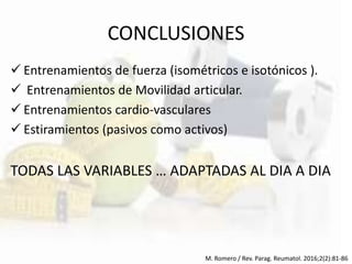 CONCLUSIONES
 Entrenamientos de fuerza (isométricos e isotónicos ).
 Entrenamientos de Movilidad articular.
 Entrenamientos cardio-vasculares
 Estiramientos (pasivos como activos)
TODAS LAS VARIABLES … ADAPTADAS AL DIA A DIA
M. Romero / Rev. Parag. Reumatol. 2016;2(2):81-86
 