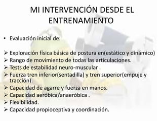 MI INTERVENCIÓN DESDE EL
ENTRENAMIENTO
• Evaluación inicial de:
 Exploración física básica de postura en(estático y dinámico)
 Rango de movimiento de todas las articulaciones.
 Tests de estabilidad neuro-muscular .
 Fuerza tren inferior(sentadilla) y tren superior(empuje y
tracción).
 Capacidad de agarre y fuerza en manos.
 Capacidad aeróbica/anaeróbica .
 Flexibilidad.
 Capacidad propioceptiva y coordinación.
 