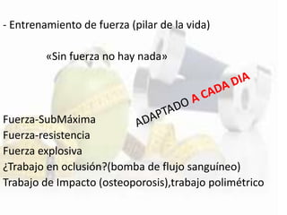 - Entrenamiento de fuerza (pilar de la vida)
«Sin fuerza no hay nada»
Fuerza-SubMáxima
Fuerza-resistencia
Fuerza explosiva
¿Trabajo en oclusión?(bomba de flujo sanguíneo)
Trabajo de Impacto (osteoporosis),trabajo polimétrico
 