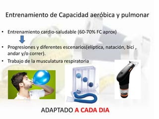 Entrenamiento de Capacidad aeróbica y pulmonar
• Entrenamiento cardio-saludable (60-70% FC aprox)
• Progresiones y diferentes escenarios(elíptica, natación, bici ,
andar y/o correr).
• Trabajo de la musculatura respiratoria
ADAPTADO A CADA DIA
 