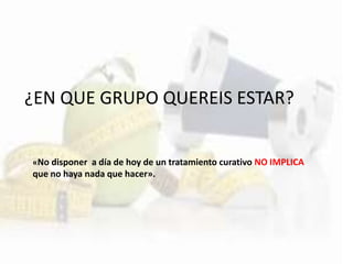 ¿EN QUE GRUPO QUEREIS ESTAR?
«No disponer a día de hoy de un tratamiento curativo NO IMPLICA
que no haya nada que hacer».
 