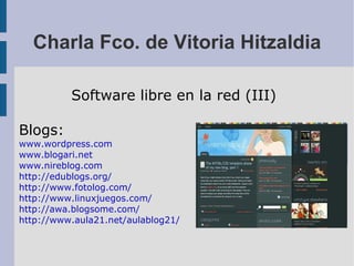 Charla Fco. de Vitoria Hitzaldia Software libre en la red (III) Blogs: www.wordpress.com www.blogari.net www.nireblog.com http://edublogs.org/ http://www.fotolog.com/ http://www.linuxjuegos.com/ http://awa.blogsome.com/ http://www.aula21.net/aulablog21/ 