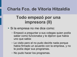 Todo empezó por una impresora (II) Si la empresa no me dice como: Empezó a preguntar a sus colegas quien podía saber como funcionaba y le dijeron que había uno que sabia: Le visito pero el no pudo decirle nada porque había firmado un acuerdo con la empresa, y no le podía dejar sus programas. No pudo hacer los programas. Charla Fco. de Vitoria Hitzaldia 